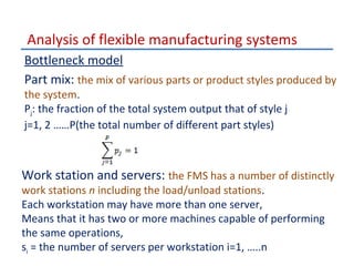Analysis of flexible manufacturing systems
Bottleneck model
Part mix: the mix of various parts or product styles produced by
the system.
Pj: the fraction of the total system output that of style j
j=1, 2 ……P(the total number of different part styles)

Work station and servers: the FMS has a number of distinctly
work stations n including the load/unload stations.
Each workstation may have more than one server,
Means that it has two or more machines capable of performing
the same operations,
si = the number of servers per workstation i=1, …..n

 