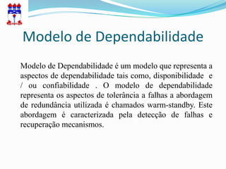 Modelo de Dependabilidade
Modelo de Dependabilidade é um modelo que representa a
aspectos de dependabilidade tais como, disponibilidade e
/ ou confiabilidade . O modelo de dependabilidade
representa os aspectos de tolerância a falhas a abordagem
de redundância utilizada é chamados warm-standby. Este
abordagem é caracterizada pela detecção de falhas e
recuperação mecanismos.
 