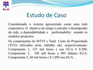 Estudo de Caso
Considerando o sistema apresentado como uma rede
corporativa. O objetivo do artigo é calcular o desempenho
da rede, a dependabilidade e performability usando os
modelos propostos.
Os componentes do MTTF e Total Custo de Propriedade
(TCO) utilizados neste trabalho são, respectivamente:
Componente 1, 131 mil horas e nos EUA $ 8.390;
Componente 2, 105 mil horas e 895 dólares EUA;
Componente 3, 68 mil horas e $ 1.095 nos EUA.
 