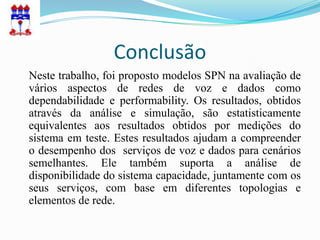 Conclusão
Neste trabalho, foi proposto modelos SPN na avaliação de
vários aspectos de redes de voz e dados como
dependabilidade e performability. Os resultados, obtidos
através da análise e simulação, são estatisticamente
equivalentes aos resultados obtidos por medições do
sistema em teste. Estes resultados ajudam a compreender
o desempenho dos serviços de voz e dados para cenários
semelhantes. Ele também suporta a análise de
disponibilidade do sistema capacidade, juntamente com os
seus serviços, com base em diferentes topologias e
elementos de rede.
 
