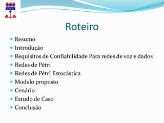 Roteiro
 Resumo
 Introdução
 Requisitos de Confiabilidade Para redes de voz e dados
 Redes de Pétri
 Redes de Pétri Estocástica
 Modelo proposto
 Cenário
 Estudo de Caso
 Conclusão
 