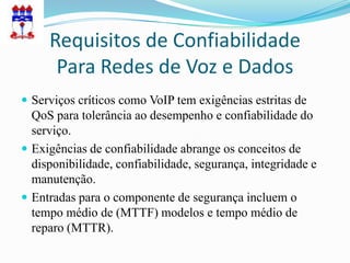 Requisitos de Confiabilidade
      Para Redes de Voz e Dados
 Serviços críticos como VoIP tem exigências estritas de
  QoS para tolerância ao desempenho e confiabilidade do
  serviço.
 Exigências de confiabilidade abrange os conceitos de
  disponibilidade, confiabilidade, segurança, integridade e
  manutenção.
 Entradas para o componente de segurança incluem o
  tempo médio de (MTTF) modelos e tempo médio de
  reparo (MTTR).
 
