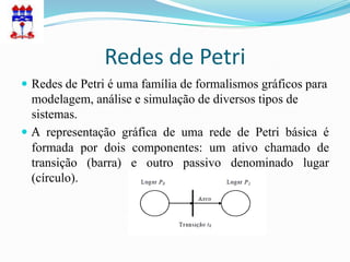 Redes de Petri
 Redes de Petri é uma família de formalismos gráficos para
  modelagem, análise e simulação de diversos tipos de
  sistemas.
 A representação gráfica de uma rede de Petri básica é
  formada por dois componentes: um ativo chamado de
  transição (barra) e outro passivo denominado lugar
  (círculo).
 