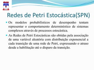 Redes de Petri Estocástica(SPN)
 Os modelos probabilísticos de desempenho tentam
  representar o comportamento determinístico de sistemas
  complexos através de processos estocástica.
 As Redes de Petri Estocásticas são obtidas pela associação
  de uma variável aleatória com distribuição exponencial a
  cada transição de uma rede de Petri, expressando o atraso
  desde a habilitação até o disparo da transição.
 