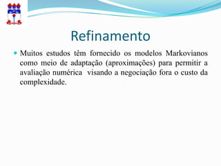 Refinamento
 Muitos estudos têm fornecido os modelos Markovianos
 como meio de adaptação (aproximações) para permitir a
 avaliação numérica visando a negociação fora o custo da
 complexidade.
 
