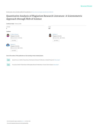 See discussions, stats, and author profiles for this publication at: https://www.researchgate.net/publication/339643185
Quantitative Analysis of Plagiarism Research Literature: A Scientometric
Approach through Web of Science
Conference Paper · February 2020
CITATIONS
0
READS
909
3 authors:
Some of the authors of this publication are also working on these related projects:
Special Focus on Author Productivity of Scleroderma Research Publication: A Global Perspective View project
Focused on Author Productivity of Arthropathy Research Publication: A Scient metric Analysis View project
M. Mercy Clarance
Alagappa University
13 PUBLICATIONS 5 CITATIONS
SEE PROFILE
Rathika .N
Alagappa University
12 PUBLICATIONS 12 CITATIONS
SEE PROFILE
Ayyanar .K
Alagappa University
34 PUBLICATIONS 50 CITATIONS
SEE PROFILE
All content following this page was uploaded by Ayyanar .K on 03 March 2020.
The user has requested enhancement of the downloaded file.
 