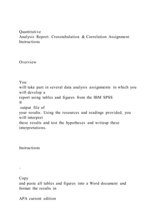 Quantitative
Analysis Report: Crosstabulation & Correlation Assignment
Instructions
Overview
You
will take part in several data analysis assignments in which you
will develop a
report using tables and figures from the IBM SPSS
®
output file of
your results. Using the resources and readings provided, you
will interpret
these results and test the hypotheses and writeup these
interpretations.
Instructions
·
Copy
and paste all tables and figures into a Word document and
format the results in
APA current edition
 