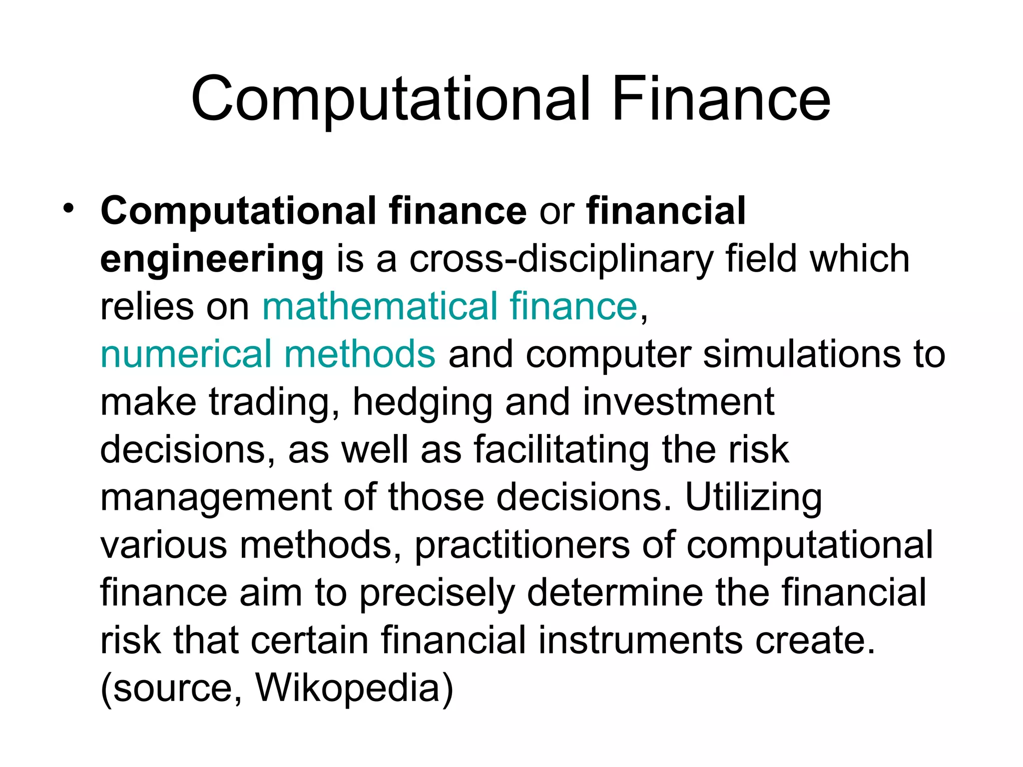 Computational Finance
• Computational finance or financial
  engineering is a cross-disciplinary field which
  relies on mathematical finance,
  numerical methods and computer simulations to
  make trading, hedging and investment
  decisions, as well as facilitating the risk
  management of those decisions. Utilizing
  various methods, practitioners of computational
  finance aim to precisely determine the financial
  risk that certain financial instruments create.
  (source, Wikopedia)
 