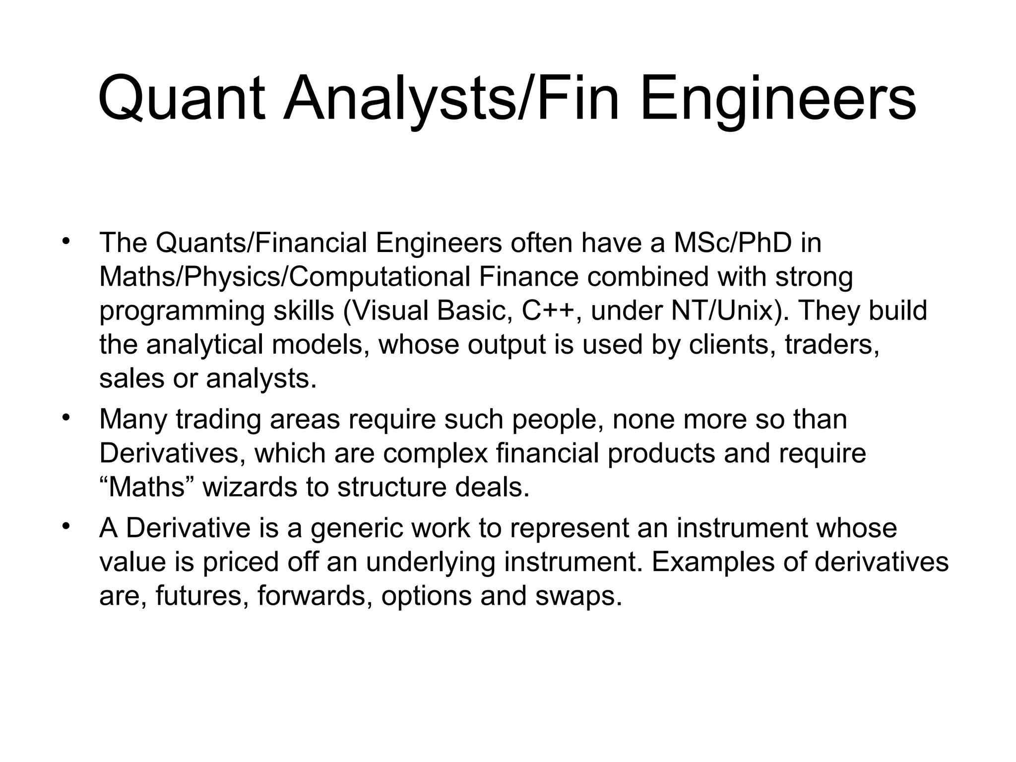 Quant Analysts/Fin Engineers

•   The Quants/Financial Engineers often have a MSc/PhD in
    Maths/Physics/Computational Finance combined with strong
    programming skills (Visual Basic, C++, under NT/Unix). They build
    the analytical models, whose output is used by clients, traders,
    sales or analysts.
•   Many trading areas require such people, none more so than
    Derivatives, which are complex financial products and require
    “Maths” wizards to structure deals.
•   A Derivative is a generic work to represent an instrument whose
    value is priced off an underlying instrument. Examples of derivatives
    are, futures, forwards, options and swaps.
 