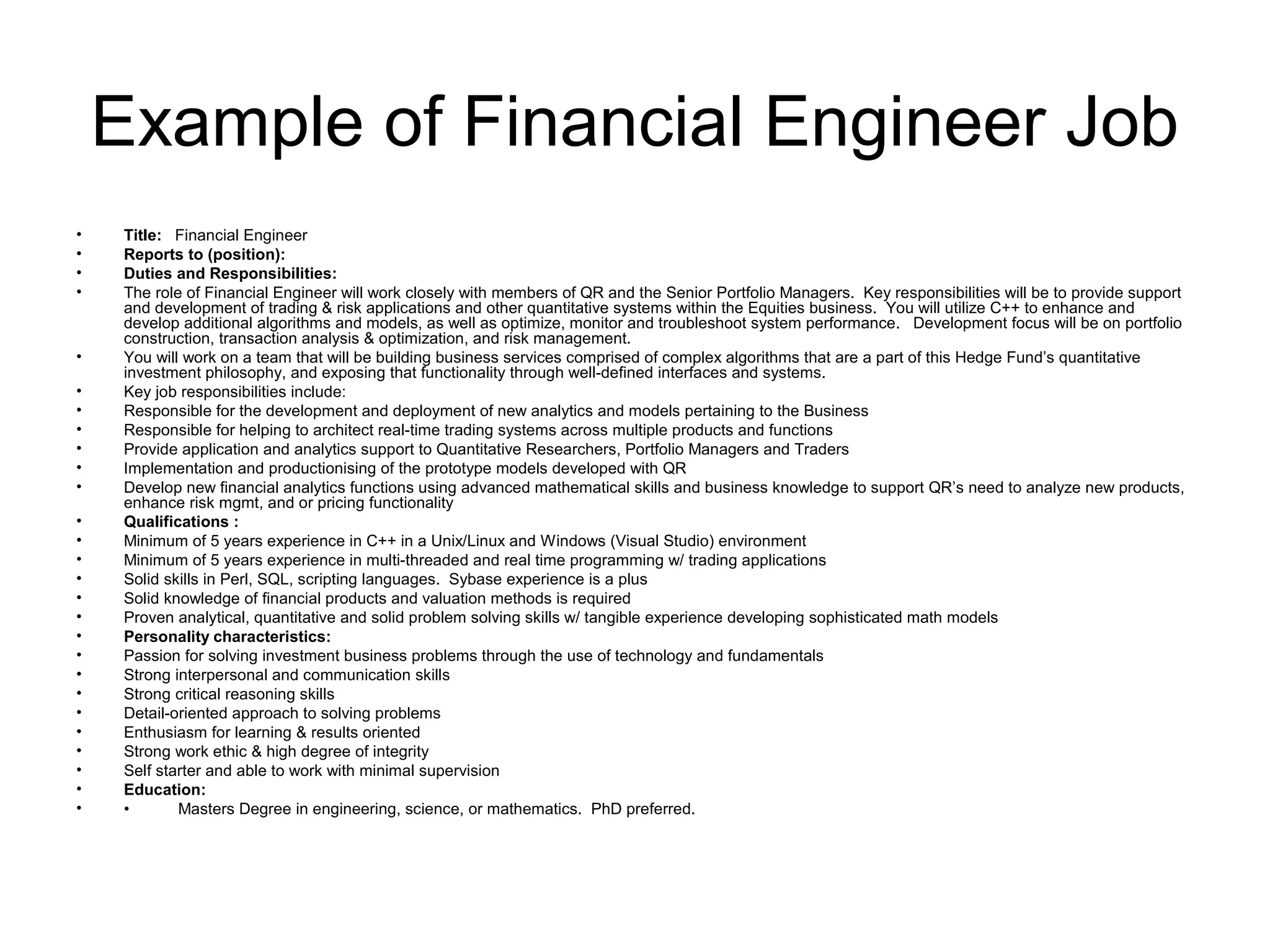 Example of Financial Engineer Job
•    Title:   Financial Engineer                                                                    
•    Reports to (position):             
•    Duties and Responsibilities:
•    The role of Financial Engineer will work closely with members of QR and the Senior Portfolio Managers. Key responsibilities will be to provide support
     and development of trading & risk applications and other quantitative systems within the Equities business. You will utilize C++ to enhance and
     develop additional algorithms and models, as well as optimize, monitor and troubleshoot system performance. Development focus will be on portfolio
     construction, transaction analysis & optimization, and risk management.
•    You will work on a team that will be building business services comprised of complex algorithms that are a part of this Hedge Fund’s quantitative
     investment philosophy, and exposing that functionality through well-defined interfaces and systems.
•    Key job responsibilities include:
•    Responsible for the development and deployment of new analytics and models pertaining to the Business
•    Responsible for helping to architect real-time trading systems across multiple products and functions
•    Provide application and analytics support to Quantitative Researchers, Portfolio Managers and Traders
•    Implementation and productionising of the prototype models developed with QR
•    Develop new financial analytics functions using advanced mathematical skills and business knowledge to support QR’s need to analyze new products,
     enhance risk mgmt, and or pricing functionality
•    Qualifications :
•    Minimum of 5 years experience in C++ in a Unix/Linux and Windows (Visual Studio) environment
•    Minimum of 5 years experience in multi-threaded and real time programming w/ trading applications
•    Solid skills in Perl, SQL, scripting languages. Sybase experience is a plus
•    Solid knowledge of financial products and valuation methods is required
•    Proven analytical, quantitative and solid problem solving skills w/ tangible experience developing sophisticated math models
•    Personality characteristics:
•    Passion for solving investment business problems through the use of technology and fundamentals
•    Strong interpersonal and communication skills
•    Strong critical reasoning skills
•    Detail-oriented approach to solving problems
•    Enthusiasm for learning & results oriented
•    Strong work ethic & high degree of integrity
•    Self starter and able to work with minimal supervision
•    Education:
•    •        Masters Degree in engineering, science, or mathematics. PhD preferred.
 