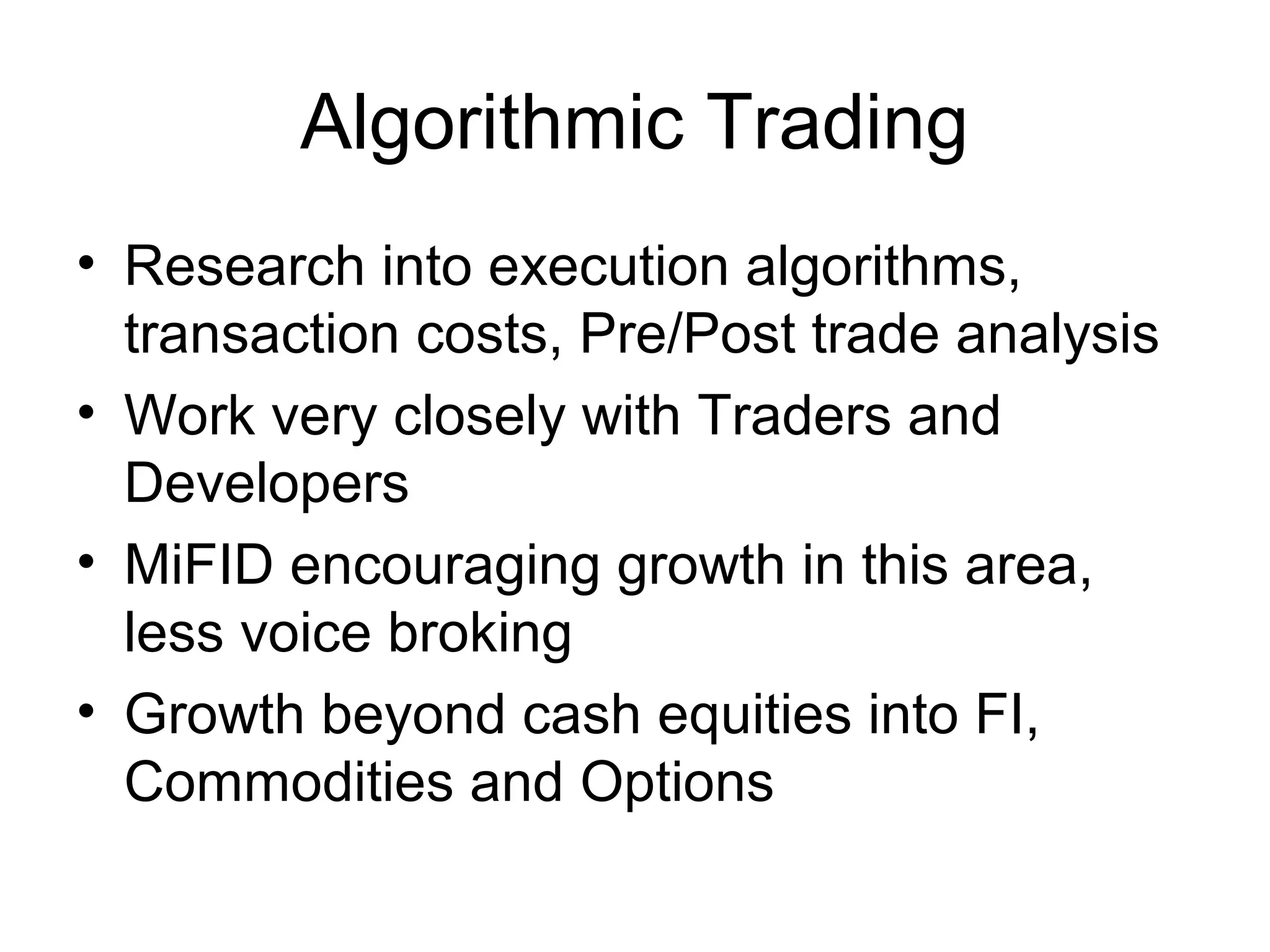 Algorithmic Trading
• Research into execution algorithms,
  transaction costs, Pre/Post trade analysis
• Work very closely with Traders and
  Developers
• MiFID encouraging growth in this area,
  less voice broking
• Growth beyond cash equities into FI,
  Commodities and Options
 