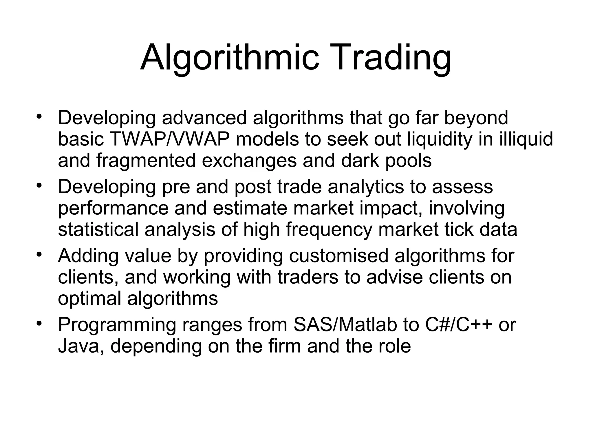 Algorithmic Trading
• Developing advanced algorithms that go far beyond
  basic TWAP/VWAP models to seek out liquidity in illiquid
  and fragmented exchanges and dark pools
• Developing pre and post trade analytics to assess
  performance and estimate market impact, involving
  statistical analysis of high frequency market tick data
• Adding value by providing customised algorithms for
  clients, and working with traders to advise clients on
  optimal algorithms
• Programming ranges from SAS/Matlab to C#/C++ or
  Java, depending on the firm and the role
 