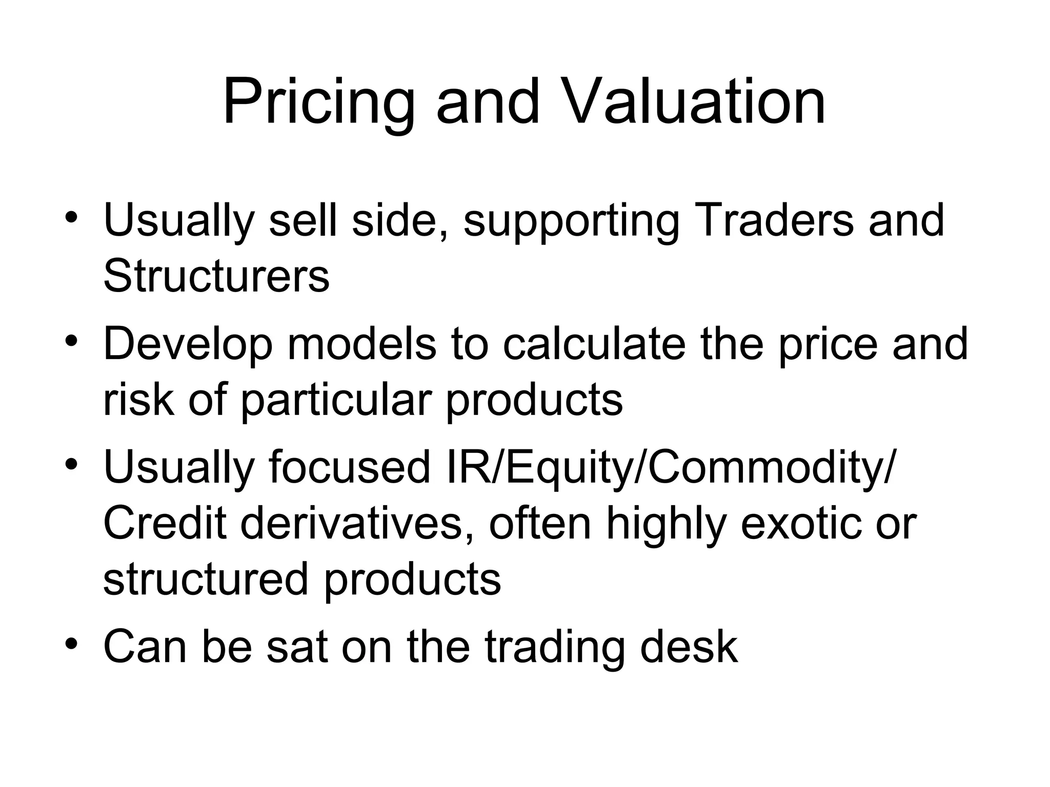 Pricing and Valuation
• Usually sell side, supporting Traders and
  Structurers
• Develop models to calculate the price and
  risk of particular products
• Usually focused IR/Equity/Commodity/
  Credit derivatives, often highly exotic or
  structured products
• Can be sat on the trading desk
 