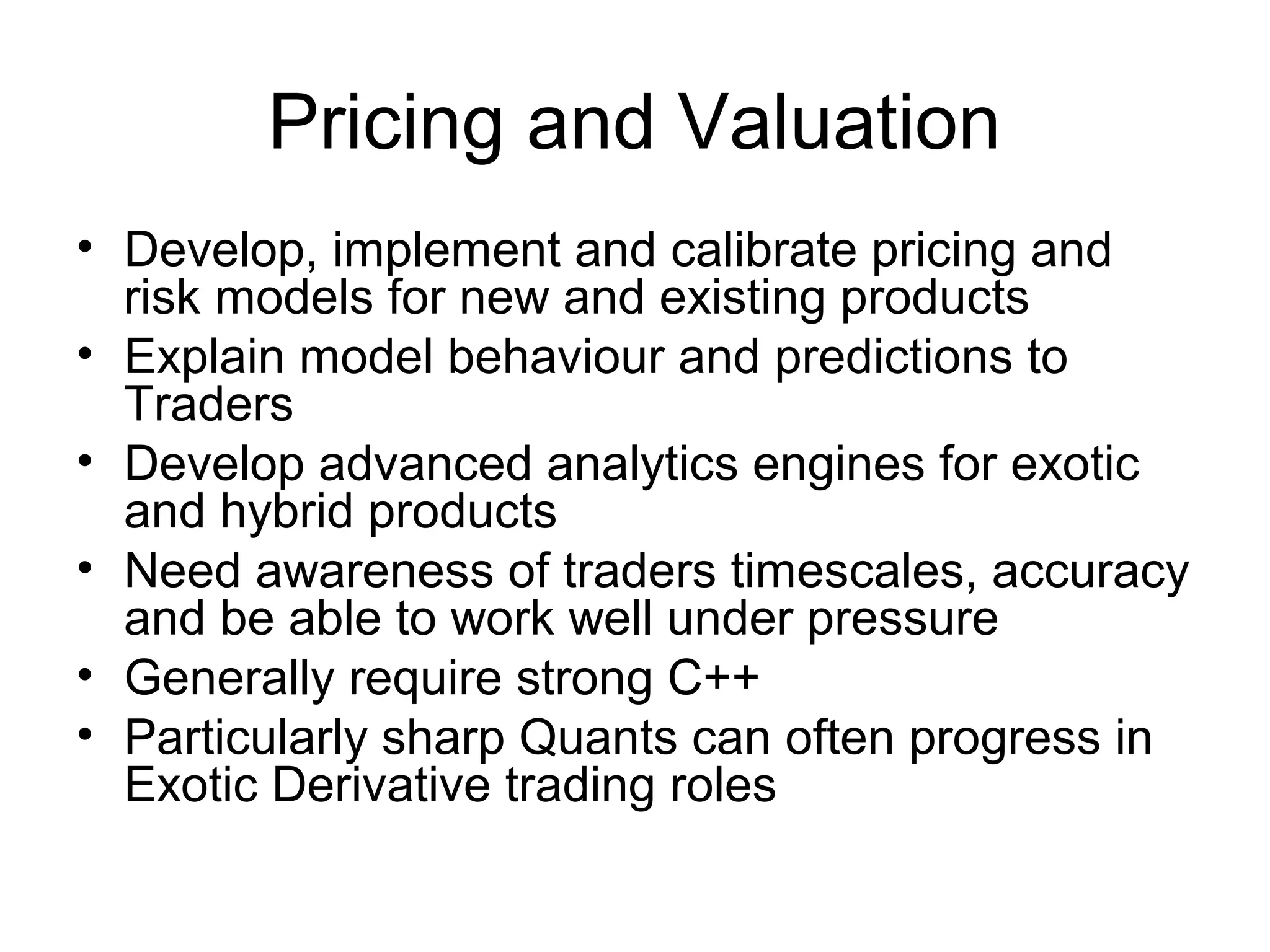 Pricing and Valuation
• Develop, implement and calibrate pricing and
  risk models for new and existing products
• Explain model behaviour and predictions to
  Traders
• Develop advanced analytics engines for exotic
  and hybrid products
• Need awareness of traders timescales, accuracy
  and be able to work well under pressure
• Generally require strong C++
• Particularly sharp Quants can often progress in
  Exotic Derivative trading roles
 