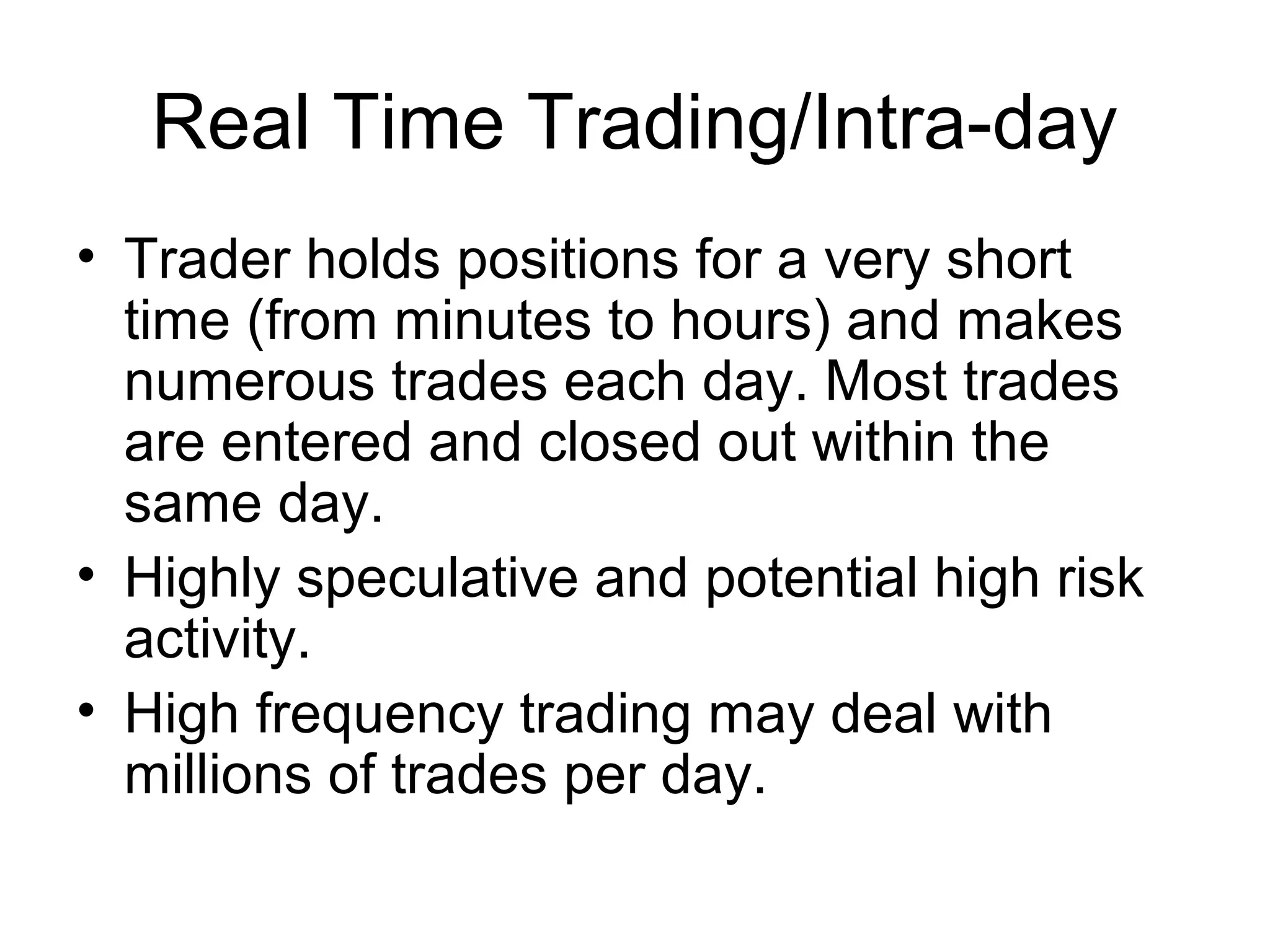 Real Time Trading/Intra-day
• Trader holds positions for a very short
  time (from minutes to hours) and makes
  numerous trades each day. Most trades
  are entered and closed out within the
  same day.
• Highly speculative and potential high risk
  activity.
• High frequency trading may deal with
  millions of trades per day.
 