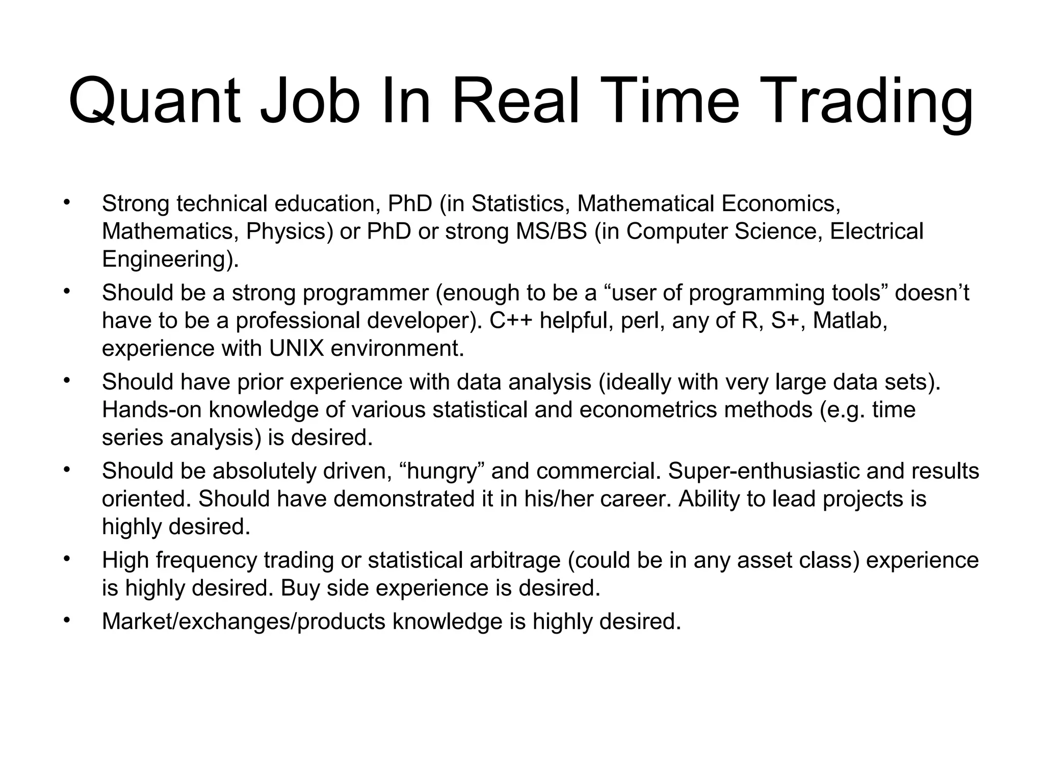 Quant Job In Real Time Trading
•   Strong technical education, PhD (in Statistics, Mathematical Economics,
    Mathematics, Physics) or PhD or strong MS/BS (in Computer Science, Electrical
    Engineering).
•   Should be a strong programmer (enough to be a “user of programming tools” doesn’t
    have to be a professional developer). C++ helpful, perl, any of R, S+, Matlab,
    experience with UNIX environment.
•   Should have prior experience with data analysis (ideally with very large data sets).
    Hands-on knowledge of various statistical and econometrics methods (e.g. time
    series analysis) is desired.
•   Should be absolutely driven, “hungry” and commercial. Super-enthusiastic and results
    oriented. Should have demonstrated it in his/her career. Ability to lead projects is
    highly desired.
•   High frequency trading or statistical arbitrage (could be in any asset class) experience
    is highly desired. Buy side experience is desired.
•   Market/exchanges/products knowledge is highly desired.
 