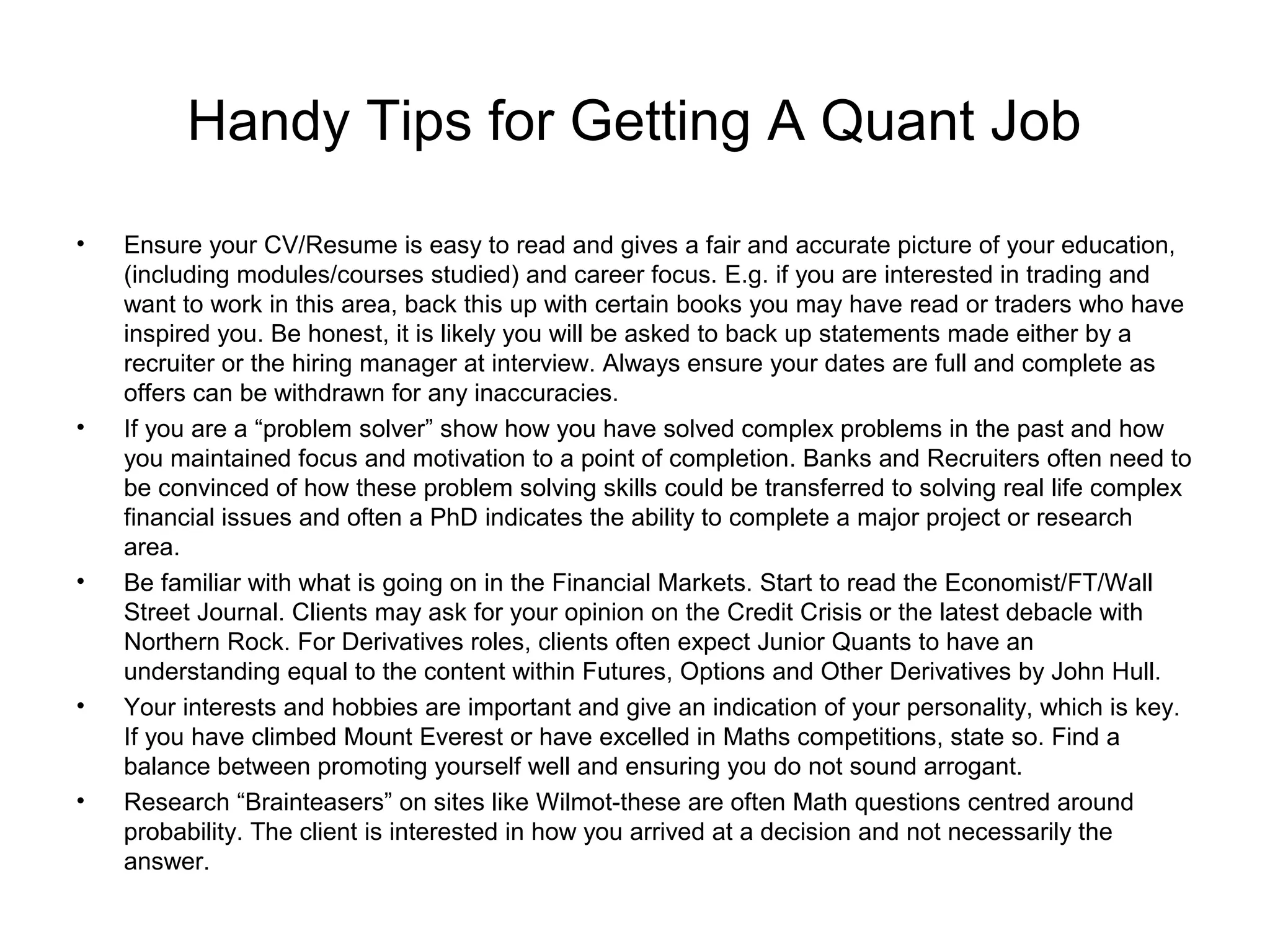 Handy Tips for Getting A Quant Job
•   Ensure your CV/Resume is easy to read and gives a fair and accurate picture of your education,
    (including modules/courses studied) and career focus. E.g. if you are interested in trading and
    want to work in this area, back this up with certain books you may have read or traders who have
    inspired you. Be honest, it is likely you will be asked to back up statements made either by a
    recruiter or the hiring manager at interview. Always ensure your dates are full and complete as
    offers can be withdrawn for any inaccuracies.
•   If you are a “problem solver” show how you have solved complex problems in the past and how
    you maintained focus and motivation to a point of completion. Banks and Recruiters often need to
    be convinced of how these problem solving skills could be transferred to solving real life complex
    financial issues and often a PhD indicates the ability to complete a major project or research
    area.
•   Be familiar with what is going on in the Financial Markets. Start to read the Economist/FT/Wall
    Street Journal. Clients may ask for your opinion on the Credit Crisis or the latest debacle with
    Northern Rock. For Derivatives roles, clients often expect Junior Quants to have an
    understanding equal to the content within Futures, Options and Other Derivatives by John Hull.
•   Your interests and hobbies are important and give an indication of your personality, which is key.
    If you have climbed Mount Everest or have excelled in Maths competitions, state so. Find a
    balance between promoting yourself well and ensuring you do not sound arrogant.
•   Research “Brainteasers” on sites like Wilmot-these are often Math questions centred around
    probability. The client is interested in how you arrived at a decision and not necessarily the
    answer.
 