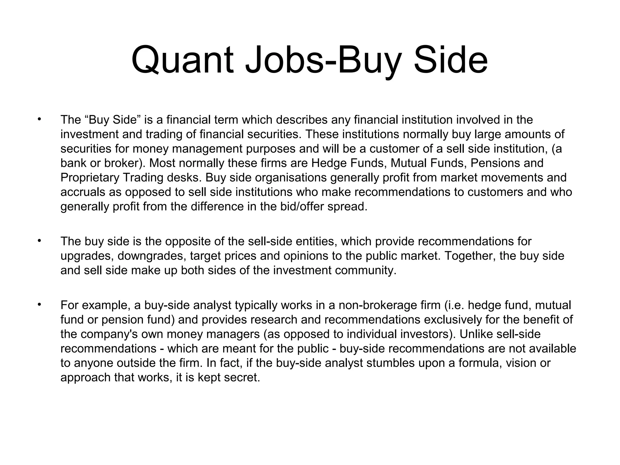 Quant Jobs-Buy Side
•   The “Buy Side” is a financial term which describes any financial institution involved in the
    investment and trading of financial securities. These institutions normally buy large amounts of
    securities for money management purposes and will be a customer of a sell side institution, (a
    bank or broker). Most normally these firms are Hedge Funds, Mutual Funds, Pensions and
    Proprietary Trading desks. Buy side organisations generally profit from market movements and
    accruals as opposed to sell side institutions who make recommendations to customers and who
    generally profit from the difference in the bid/offer spread.

•   The buy side is the opposite of the sell-side entities, which provide recommendations for
    upgrades, downgrades, target prices and opinions to the public market. Together, the buy side
    and sell side make up both sides of the investment community.

•   For example, a buy-side analyst typically works in a non-brokerage firm (i.e. hedge fund, mutual
    fund or pension fund) and provides research and recommendations exclusively for the benefit of
    the company's own money managers (as opposed to individual investors). Unlike sell-side
    recommendations - which are meant for the public - buy-side recommendations are not available
    to anyone outside the firm. In fact, if the buy-side analyst stumbles upon a formula, vision or
    approach that works, it is kept secret.
 