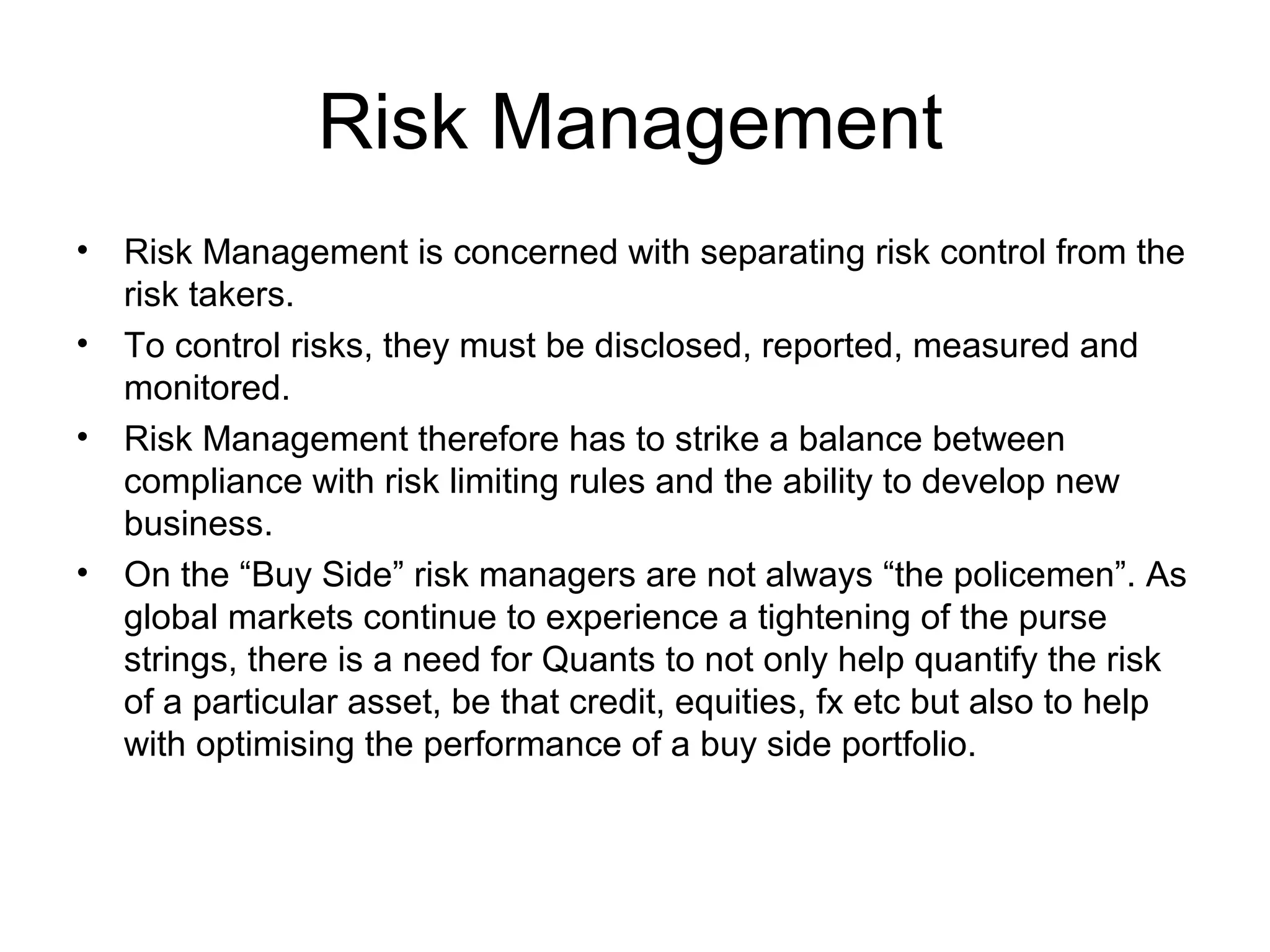 Risk Management
•   Risk Management is concerned with separating risk control from the
    risk takers.
•   To control risks, they must be disclosed, reported, measured and
    monitored.
•   Risk Management therefore has to strike a balance between
    compliance with risk limiting rules and the ability to develop new
    business.
•   On the “Buy Side” risk managers are not always “the policemen”. As
    global markets continue to experience a tightening of the purse
    strings, there is a need for Quants to not only help quantify the risk
    of a particular asset, be that credit, equities, fx etc but also to help
    with optimising the performance of a buy side portfolio.
 