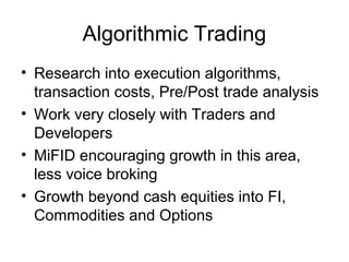 Algorithmic Trading
• Research into execution algorithms,
  transaction costs, Pre/Post trade analysis
• Work very closely with Traders and
  Developers
• MiFID encouraging growth in this area,
  less voice broking
• Growth beyond cash equities into FI,
  Commodities and Options
 