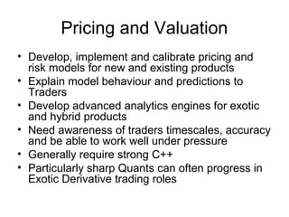 Pricing and Valuation
• Develop, implement and calibrate pricing and
  risk models for new and existing products
• Explain model behaviour and predictions to
  Traders
• Develop advanced analytics engines for exotic
  and hybrid products
• Need awareness of traders timescales, accuracy
  and be able to work well under pressure
• Generally require strong C++
• Particularly sharp Quants can often progress in
  Exotic Derivative trading roles
 
