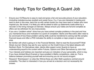 Handy Tips for Getting A Quant Job
•   Ensure your CV/Resume is easy to read and gives a fair and accurate picture of your education,
    (including modules/courses studied) and career focus. E.g. if you are interested in trading and
    want to work in this area, back this up with certain books you may have read or traders who have
    inspired you. Be honest, it is likely you will be asked to back up statements made either by a
    recruiter or the hiring manager at interview. Always ensure your dates are full and complete as
    offers can be withdrawn for any inaccuracies.
•   If you are a “problem solver” show how you have solved complex problems in the past and how
    you maintained focus and motivation to a point of completion. Banks and Recruiters often need to
    be convinced of how these problem solving skills could be transferred to solving real life complex
    financial issues and often a PhD indicates the ability to complete a major project or research
    area.
•   Be familiar with what is going on in the Financial Markets. Start to read the Economist/FT/Wall
    Street Journal. Clients may ask for your opinion on the Credit Crisis or the latest debacle with
    Northern Rock. For Derivatives roles, clients often expect Junior Quants to have an
    understanding equal to the content within Futures, Options and Other Derivatives by John Hull.
•   Your interests and hobbies are important and give an indication of your personality, which is key.
    If you have climbed Mount Everest or have excelled in Maths competitions, state so. Find a
    balance between promoting yourself well and ensuring you do not sound arrogant.
•   Research “Brainteasers” on sites like Wilmot-these are often Math questions centred around
    probability. The client is interested in how you arrived at a decision and not necessarily the
    answer.
 