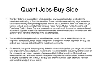 Quant Jobs-Buy Side
•   The “Buy Side” is a financial term which describes any financial institution involved in the
    investment and trading of financial securities. These institutions normally buy large amounts of
    securities for money management purposes and will be a customer of a sell side institution, (a
    bank or broker). Most normally these firms are Hedge Funds, Mutual Funds, Pensions and
    Proprietary Trading desks. Buy side organisations generally profit from market movements and
    accruals as opposed to sell side institutions who make recommendations to customers and who
    generally profit from the difference in the bid/offer spread.

•   The buy side is the opposite of the sell-side entities, which provide recommendations for
    upgrades, downgrades, target prices and opinions to the public market. Together, the buy side
    and sell side make up both sides of the investment community.

•   For example, a buy-side analyst typically works in a non-brokerage firm (i.e. hedge fund, mutual
    fund or pension fund) and provides research and recommendations exclusively for the benefit of
    the company's own money managers (as opposed to individual investors). Unlike sell-side
    recommendations - which are meant for the public - buy-side recommendations are not available
    to anyone outside the firm. In fact, if the buy-side analyst stumbles upon a formula, vision or
    approach that works, it is kept secret.
 