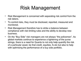 Risk Management
•   Risk Management is concerned with separating risk control from the
    risk takers.
•   To control risks, they must be disclosed, reported, measured and
    monitored.
•   Risk Management therefore has to strike a balance between
    compliance with risk limiting rules and the ability to develop new
    business.
•   On the “Buy Side” risk managers are not always “the policemen”. As
    global markets continue to experience a tightening of the purse
    strings, there is a need for Quants to not only help quantify the risk
    of a particular asset, be that credit, equities, fx etc but also to help
    with optimising the performance of a buy side portfolio.
 