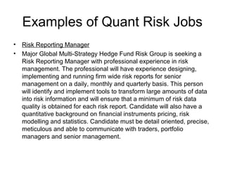 Examples of Quant Risk Jobs
•   Risk Reporting Manager
•   Major Global Multi-Strategy Hedge Fund Risk Group is seeking a
    Risk Reporting Manager with professional experience in risk
    management. The professional will have experience designing,
    implementing and running firm wide risk reports for senior
    management on a daily, monthly and quarterly basis. This person
    will identify and implement tools to transform large amounts of data
    into risk information and will ensure that a minimum of risk data
    quality is obtained for each risk report. Candidate will also have a
    quantitative background on financial instruments pricing, risk
    modelling and statistics. Candidate must be detail oriented, precise,
    meticulous and able to communicate with traders, portfolio
    managers and senior management.
 