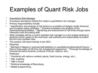 Examples of Quant Risk Jobs
•   Quantitative Risk Manager
•   A boutique derivatives trading firm seeks a quantitative risk manager.
•   Primary responsibilities include:
•   * Identification and analysis of risk factors to a portfolio of hedged vanilla American
    and European option portfolios. * Scenario simulation and analysis of the
    aforementioned portfolios. * Monitoring and enforcement of risk limits through active
    interaction with the trading staff.
•   Ideal candidate will be a current assistant risk manager or a risk analyst seeking to
    advance his/her career to the next level, with authority and responsibility to protect
    the firm from portfolio risks.
•   This position will report directly to the CEO.
•   Required:
•   * Bachelor's Degree in science/math/statistics or quantitative/mathematical finance. *
    One to three years of full time risk management experience. * Thorough knowledge of
    financial derivative theories, products (Futures, Options, etc.).
•   Preferred:
•   * Familiarity with options markets (equity, fixed income, energy, etc.).
•   * SQL scripting.
•   * VBA in Excel.
•   * Working knowledge of Bloomberg.
•   * Matlab programming.
 