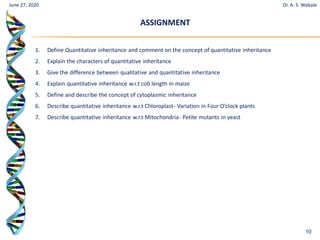 10
1. Define Quantitative inheritance and comment on the concept of quantitative inheritance
2. Explain the characters of quantitative inheritance
3. Give the difference between qualitative and quantitative inheritance
4. Explain quantitative inheritance w.r.t cob length in maize
5. Define and describe the concept of cytoplasmic inheritance
6. Describe quantitative inheritance w.r.t Chloroplast- Variation in Four O’clock plants
7. Describe quantitative inheritance w.r.t Mitochondria- Petite mutants in yeast
June 27, 2020
ASSIGNMENT
Dr. A. S. Wabale
 