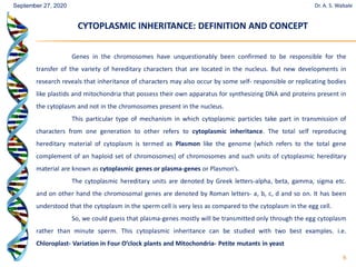 6
Genes in the chromosomes have unquestionably been confirmed to be responsible for the
transfer of the variety of hereditary characters that are located in the nucleus. But new developments in
research reveals that inheritance of characters may also occur by some self- responsible or replicating bodies
like plastids and mitochondria that possess their own apparatus for synthesizing DNA and proteins present in
the cytoplasm and not in the chromosomes present in the nucleus.
This particular type of mechanism in which cytoplasmic particles take part in transmission of
characters from one generation to other refers to cytoplasmic inheritance. The total self reproducing
hereditary material of cytoplasm is termed as Plasmon like the genome (which refers to the total gene
complement of an haploid set of chromosomes) of chromosomes and such units of cytoplasmic hereditary
material are known as cytoplasmic genes or plasma-genes or Plasmon’s.
The cytoplasmic hereditary units are denoted by Greek letters-alpha, beta, gamma, sigma etc.
and on other hand the chromosomal genes are denoted by Roman letters- a, b, c, d and so on. It has been
understood that the cytoplasm in the sperm cell is very less as compared to the cytoplasm in the egg cell.
So, we could guess that plasma-genes mostly will be transmitted only through the egg cytoplasm
rather than minute sperm. This cytoplasmic inheritance can be studied with two best examples. i.e.
Chloroplast- Variation in Four O’clock plants and Mitochondria- Petite mutants in yeast
CYTOPLASMIC INHERITANCE: DEFINITION AND CONCEPT
CYTOPLASMIC INHERITANCE: DEFINITION AND CONCEPT
Dr. A. S. Wabale
September 27, 2020
 