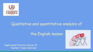 Qualitative and quantitative analysis of
the English lesson
Supervised Practice Course II
Teacher: Diana Sobrado
 
