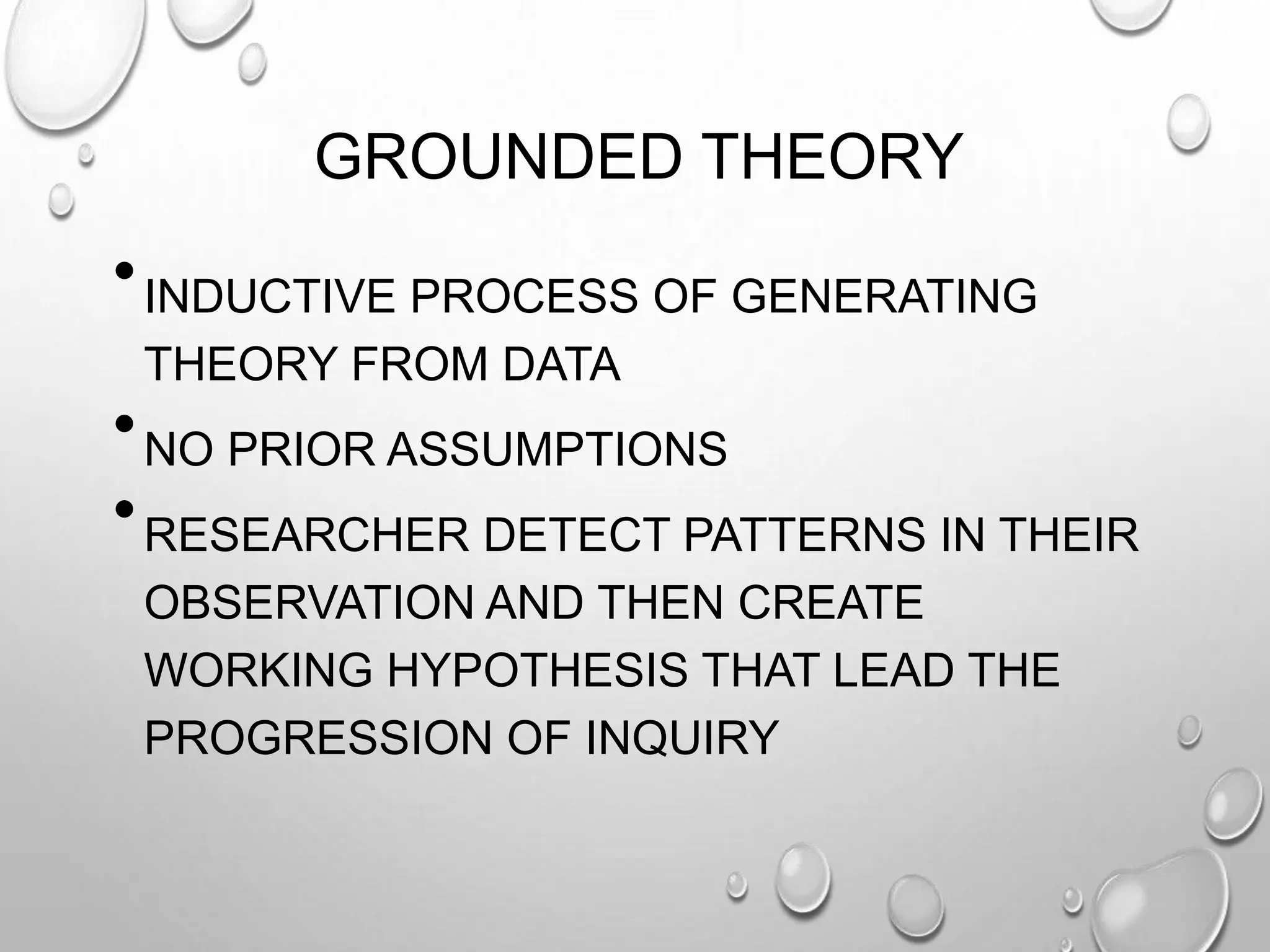 GROUNDED THEORY
•INDUCTIVE PROCESS OF GENERATING
THEORY FROM DATA
•NO PRIOR ASSUMPTIONS
•RESEARCHER DETECT PATTERNS IN THEIR
OBSERVATION AND THEN CREATE
WORKING HYPOTHESIS THAT LEAD THE
PROGRESSION OF INQUIRY
 