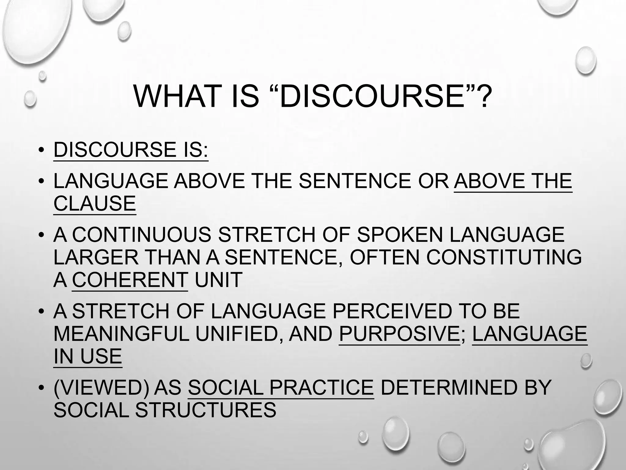 WHAT IS “DISCOURSE”?
• DISCOURSE IS:
• LANGUAGE ABOVE THE SENTENCE OR ABOVE THE
CLAUSE
• A CONTINUOUS STRETCH OF SPOKEN LANGUAGE
LARGER THAN A SENTENCE, OFTEN CONSTITUTING
A COHERENT UNIT
• A STRETCH OF LANGUAGE PERCEIVED TO BE
MEANINGFUL UNIFIED, AND PURPOSIVE; LANGUAGE
IN USE
• (VIEWED) AS SOCIAL PRACTICE DETERMINED BY
SOCIAL STRUCTURES
 