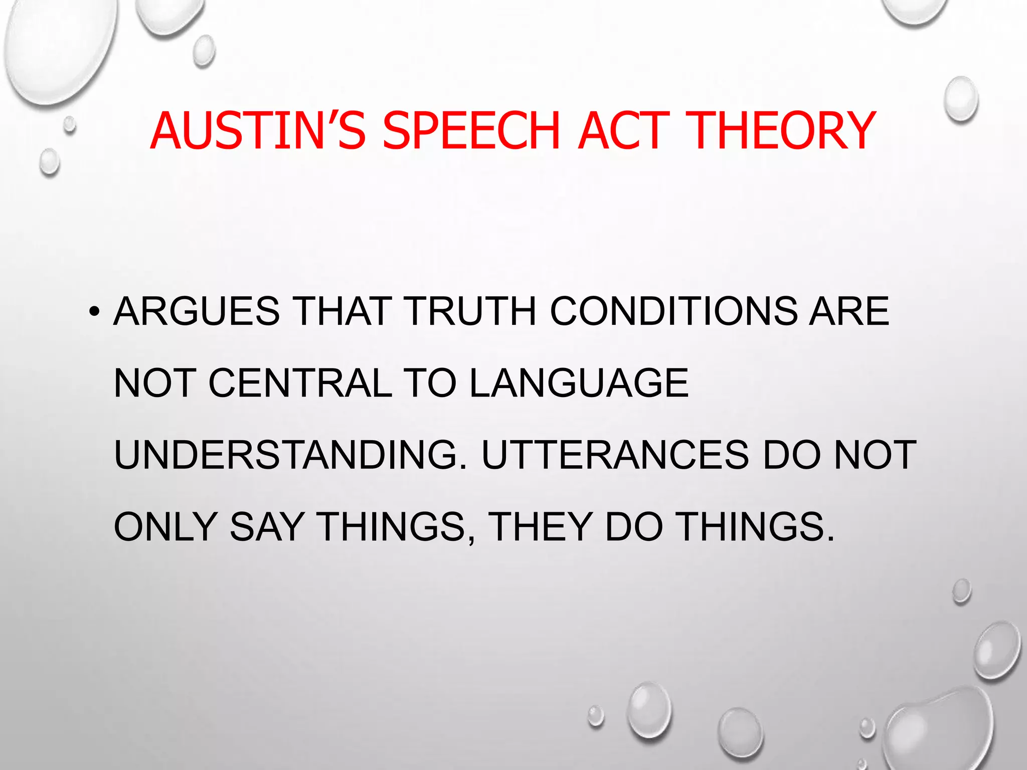 AUSTIN’S SPEECH ACT THEORY
• ARGUES THAT TRUTH CONDITIONS ARE
NOT CENTRAL TO LANGUAGE
UNDERSTANDING. UTTERANCES DO NOT
ONLY SAY THINGS, THEY DO THINGS.
 