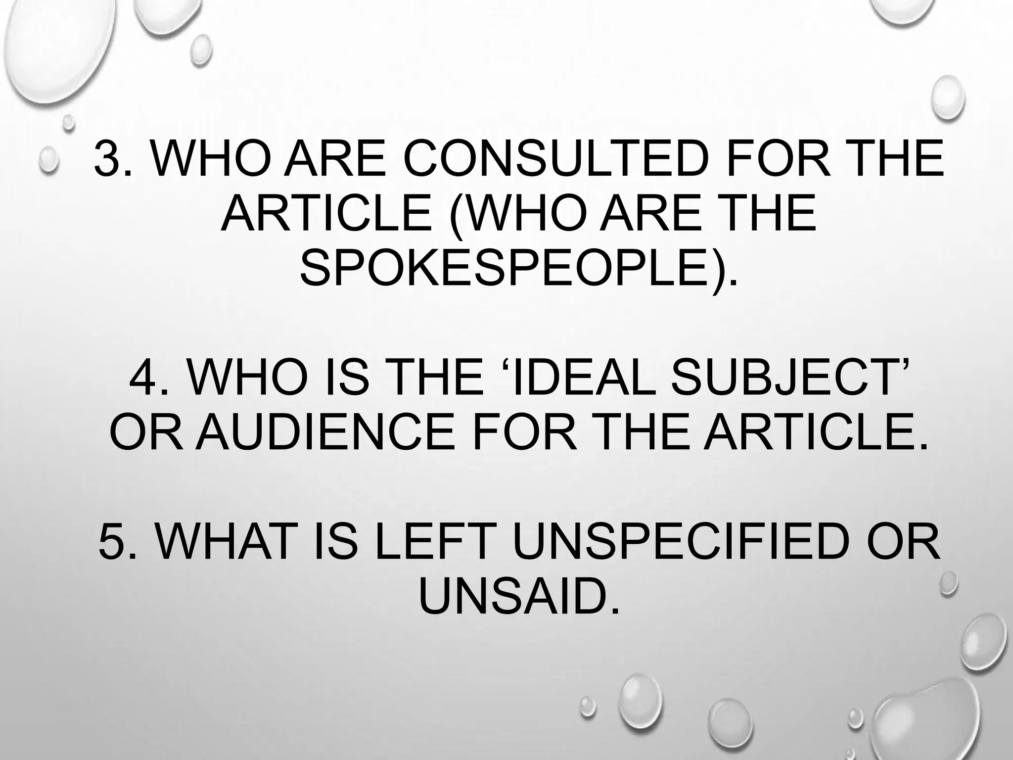 3. WHO ARE CONSULTED FOR THE
ARTICLE (WHO ARE THE
SPOKESPEOPLE).
4. WHO IS THE ‘IDEAL SUBJECT’
OR AUDIENCE FOR THE ARTICLE.
5. WHAT IS LEFT UNSPECIFIED OR
UNSAID.
 