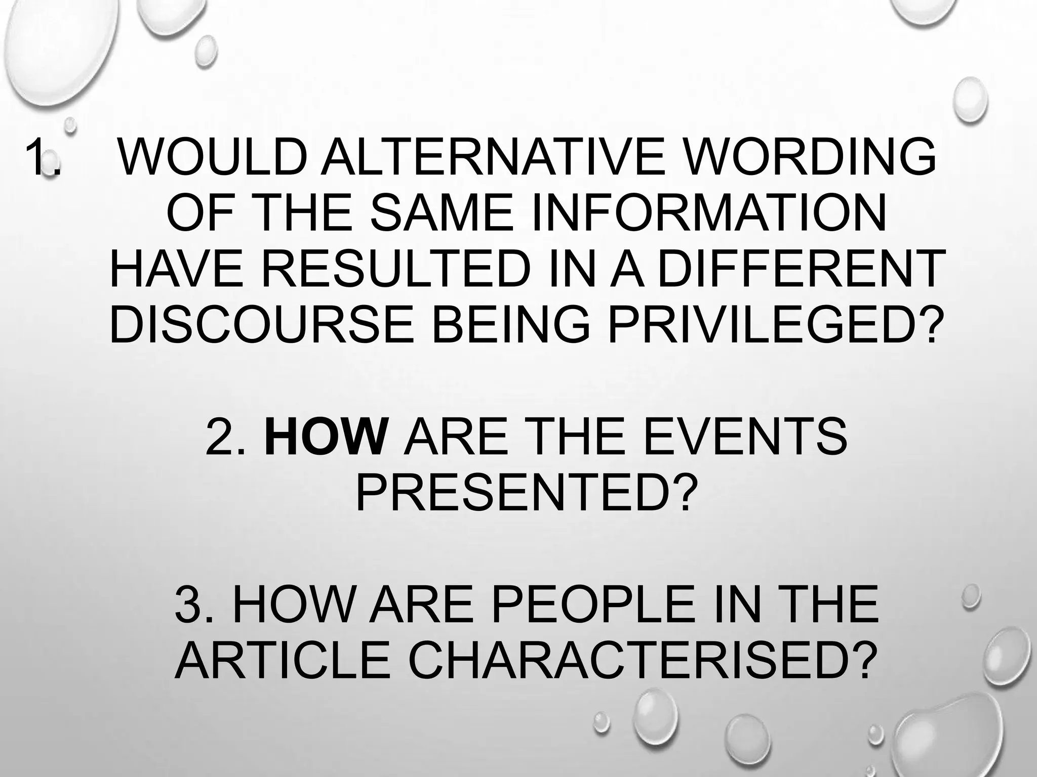 1. WOULD ALTERNATIVE WORDING
OF THE SAME INFORMATION
HAVE RESULTED IN A DIFFERENT
DISCOURSE BEING PRIVILEGED?
2. HOW ARE THE EVENTS
PRESENTED?
3. HOW ARE PEOPLE IN THE
ARTICLE CHARACTERISED?
 