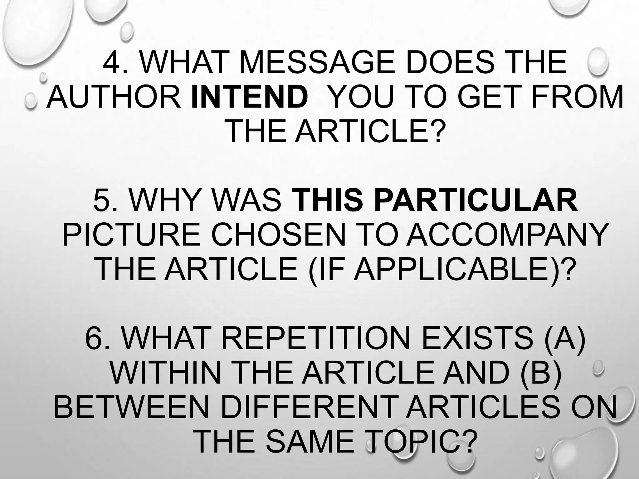 4. WHAT MESSAGE DOES THE
AUTHOR INTEND YOU TO GET FROM
THE ARTICLE?
5. WHY WAS THIS PARTICULAR
PICTURE CHOSEN TO ACCOMPANY
THE ARTICLE (IF APPLICABLE)?
6. WHAT REPETITION EXISTS (A)
WITHIN THE ARTICLE AND (B)
BETWEEN DIFFERENT ARTICLES ON
THE SAME TOPIC?
 