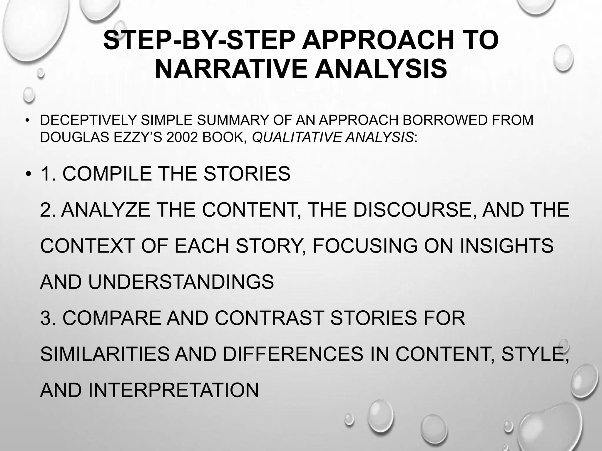 STEP-BY-STEP APPROACH TO
NARRATIVE ANALYSIS
• DECEPTIVELY SIMPLE SUMMARY OF AN APPROACH BORROWED FROM
DOUGLAS EZZY’S 2002 BOOK, QUALITATIVE ANALYSIS:
• 1. COMPILE THE STORIES
2. ANALYZE THE CONTENT, THE DISCOURSE, AND THE
CONTEXT OF EACH STORY, FOCUSING ON INSIGHTS
AND UNDERSTANDINGS
3. COMPARE AND CONTRAST STORIES FOR
SIMILARITIES AND DIFFERENCES IN CONTENT, STYLE,
AND INTERPRETATION
 