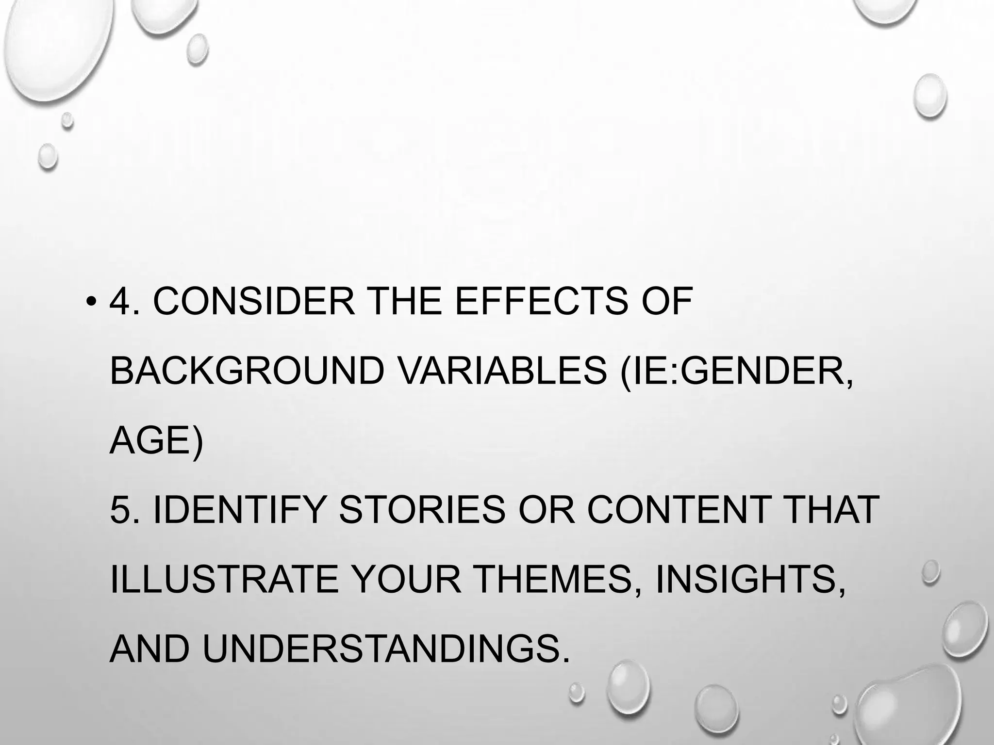 • 4. CONSIDER THE EFFECTS OF
BACKGROUND VARIABLES (IE:GENDER,
AGE)
5. IDENTIFY STORIES OR CONTENT THAT
ILLUSTRATE YOUR THEMES, INSIGHTS,
AND UNDERSTANDINGS.
 