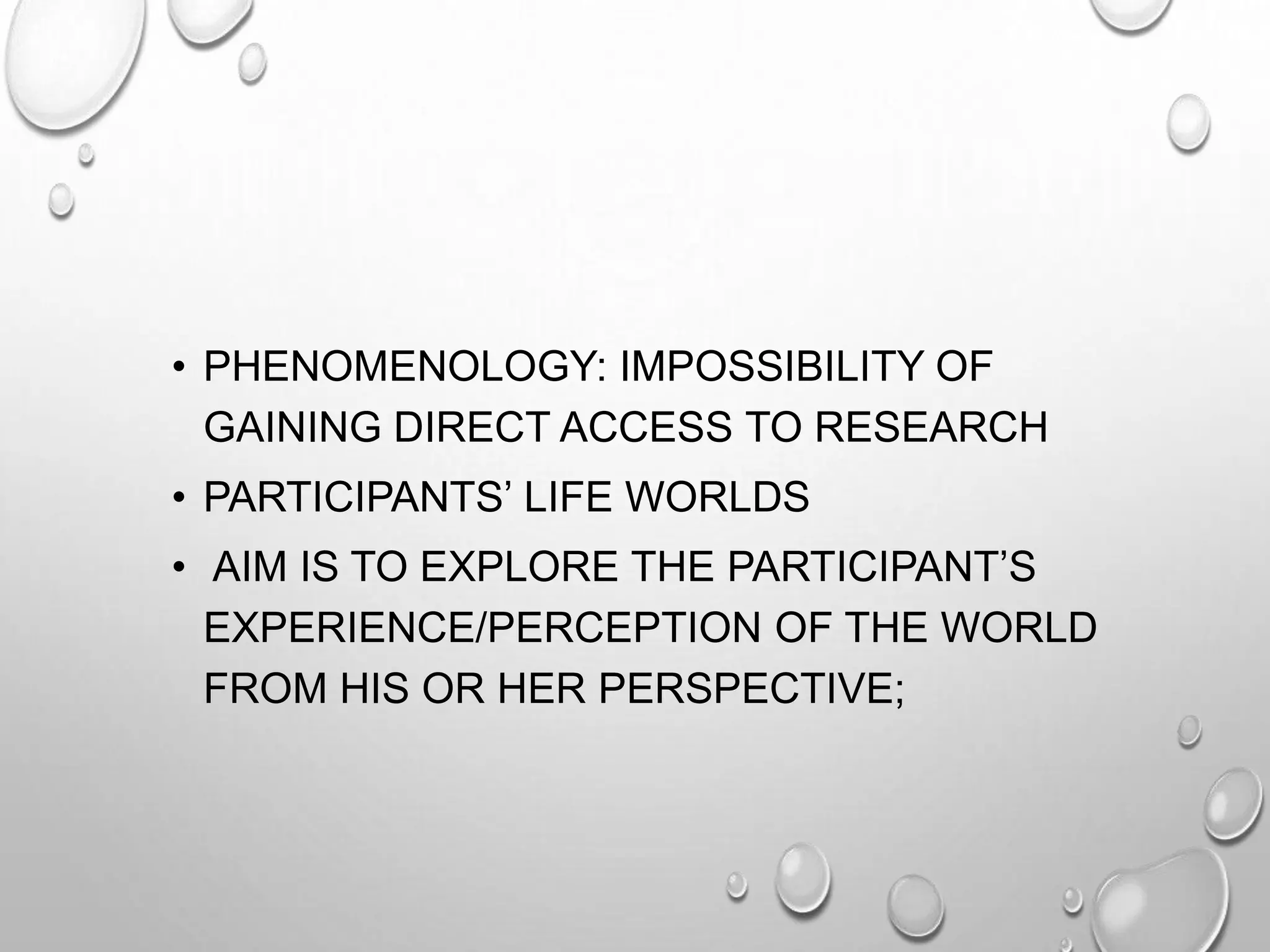 • PHENOMENOLOGY: IMPOSSIBILITY OF
GAINING DIRECT ACCESS TO RESEARCH
• PARTICIPANTS’ LIFE WORLDS
• AIM IS TO EXPLORE THE PARTICIPANT’S
EXPERIENCE/PERCEPTION OF THE WORLD
FROM HIS OR HER PERSPECTIVE;
 