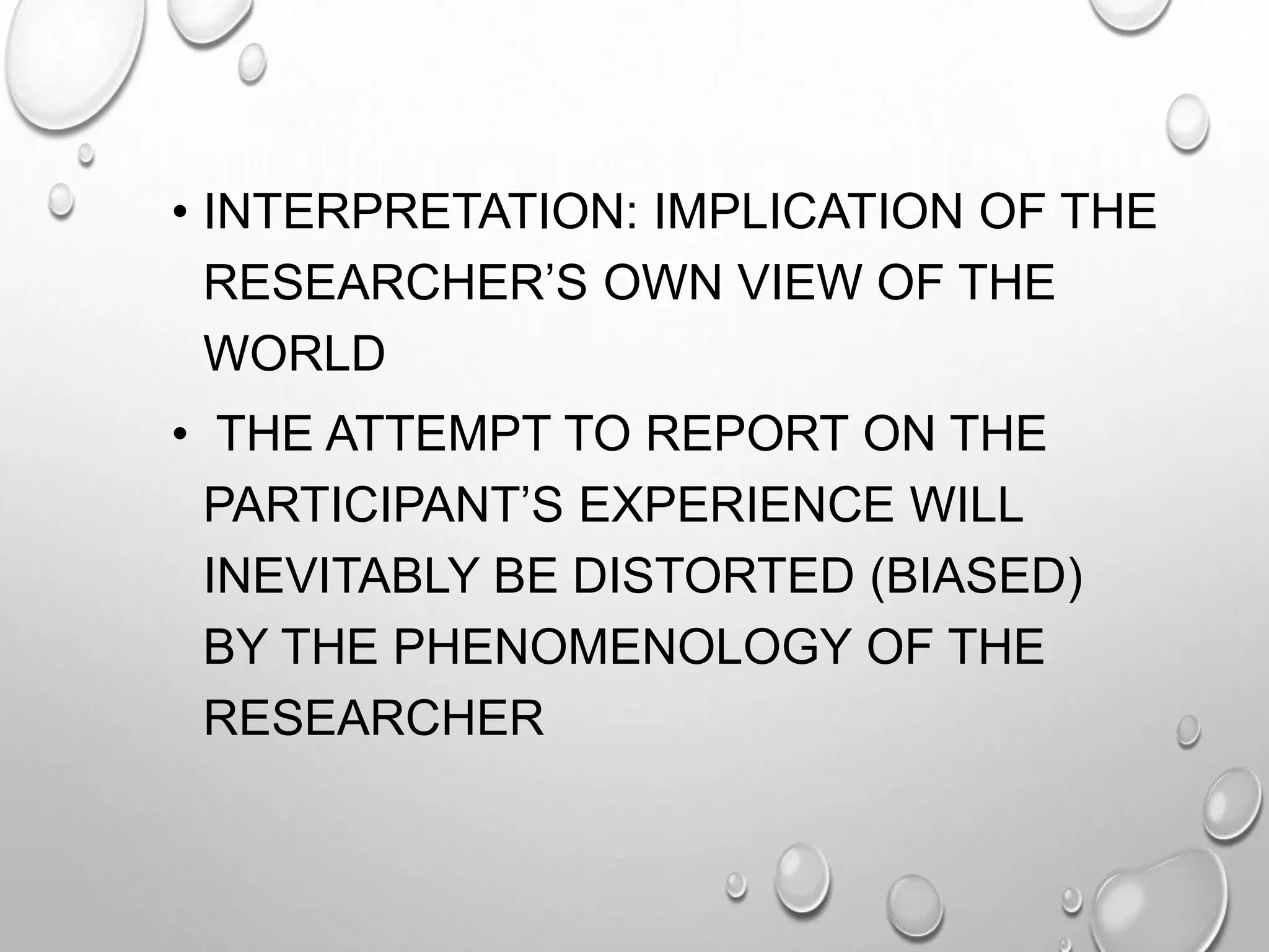 • INTERPRETATION: IMPLICATION OF THE
RESEARCHER’S OWN VIEW OF THE
WORLD
• THE ATTEMPT TO REPORT ON THE
PARTICIPANT’S EXPERIENCE WILL
INEVITABLY BE DISTORTED (BIASED)
BY THE PHENOMENOLOGY OF THE
RESEARCHER
 