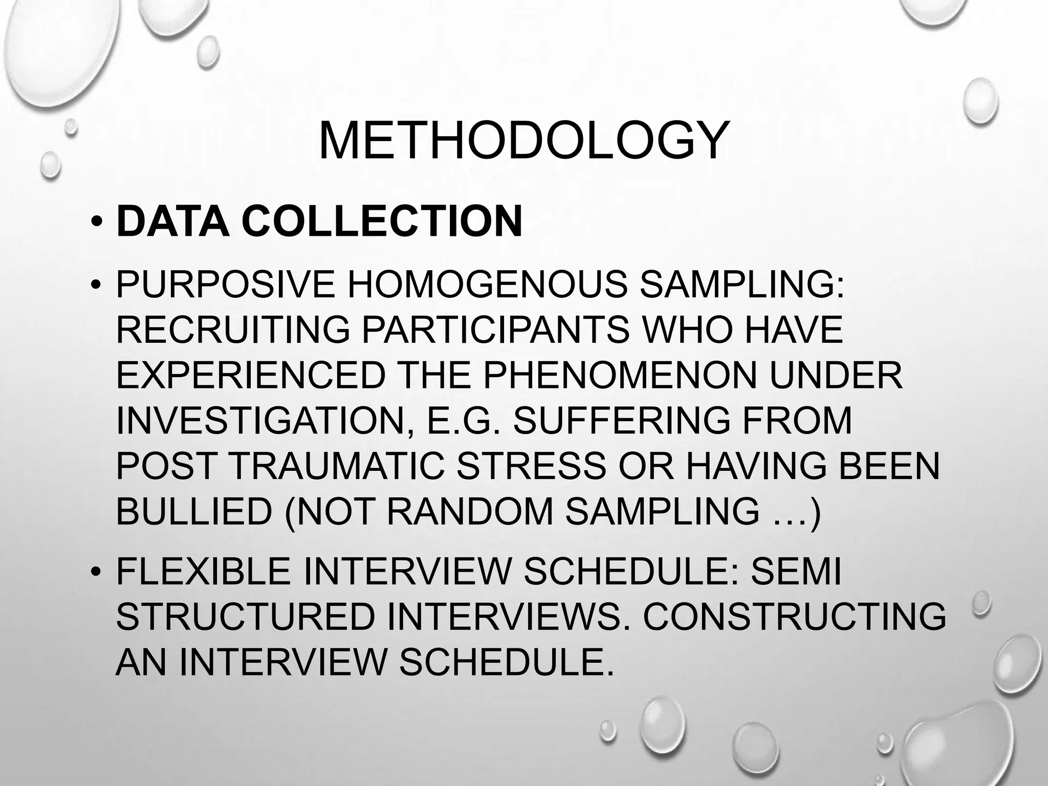METHODOLOGY
• DATA COLLECTION
• PURPOSIVE HOMOGENOUS SAMPLING:
RECRUITING PARTICIPANTS WHO HAVE
EXPERIENCED THE PHENOMENON UNDER
INVESTIGATION, E.G. SUFFERING FROM
POST TRAUMATIC STRESS OR HAVING BEEN
BULLIED (NOT RANDOM SAMPLING …)
• FLEXIBLE INTERVIEW SCHEDULE: SEMI
STRUCTURED INTERVIEWS. CONSTRUCTING
AN INTERVIEW SCHEDULE.
 