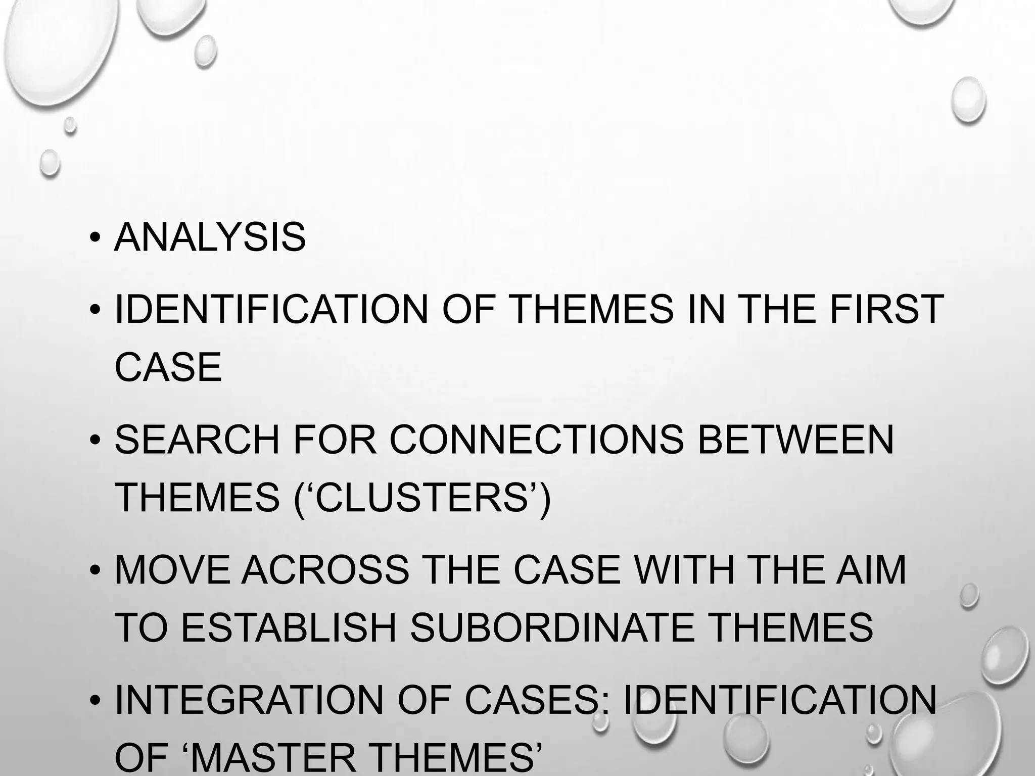 • ANALYSIS
• IDENTIFICATION OF THEMES IN THE FIRST
CASE
• SEARCH FOR CONNECTIONS BETWEEN
THEMES (‘CLUSTERS’)
• MOVE ACROSS THE CASE WITH THE AIM
TO ESTABLISH SUBORDINATE THEMES
• INTEGRATION OF CASES: IDENTIFICATION
OF ‘MASTER THEMES’
 
