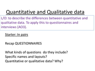 Quantitative and Qualitative data
L/O: to describe the differences between quantitative and
qualitative data. To apply this to questionnaires and
interviews (AO3).

  Starter: In pairs

  Recap QUESTIONNAIRES

  What kinds of questions do they include?
  Specific names and layouts?
  Quantitative or qualitative data? Why?
 