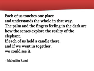 Each of us touches one place
and understands the whole in that way.
The palm and the fingers feeling in the dark are
how the senses explore the reality of the
elephant.
If each of us held a candle there,
and if we went in together,
we could see it.
- Jelaluddin Rumi
 