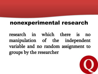 nonexperimental research
research in which there is no
manipulation of the independent
variable and no random assignment to
groups by the researcher
 