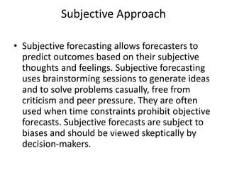 Subjective Approach
• Subjective forecasting allows forecasters to
predict outcomes based on their subjective
thoughts and feelings. Subjective forecasting
uses brainstorming sessions to generate ideas
and to solve problems casually, free from
criticism and peer pressure. They are often
used when time constraints prohibit objective
forecasts. Subjective forecasts are subject to
biases and should be viewed skeptically by
decision-makers.
 