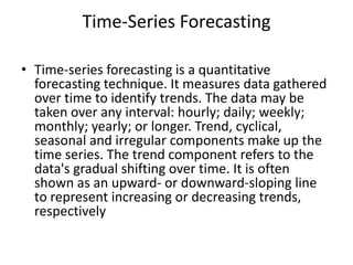 Time-Series Forecasting
• Time-series forecasting is a quantitative
forecasting technique. It measures data gathered
over time to identify trends. The data may be
taken over any interval: hourly; daily; weekly;
monthly; yearly; or longer. Trend, cyclical,
seasonal and irregular components make up the
time series. The trend component refers to the
data's gradual shifting over time. It is often
shown as an upward- or downward-sloping line
to represent increasing or decreasing trends,
respectively
 